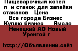 Пищеварочный котел 25 л. и станок для запайки стаканов › Цена ­ 250 000 - Все города Бизнес » Куплю бизнес   . Ямало-Ненецкий АО,Новый Уренгой г.